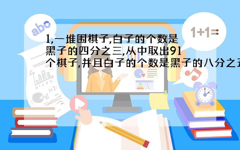 1,一堆围棋子,白子的个数是黑子的四分之三,从中取出91个棋子,并且白子的个数是黑子的八分之五,剩下的棋子中白子的个数是