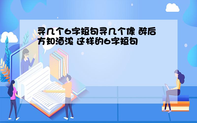 寻几个6字短句寻几个像 醉后方知酒浓 这样的6字短句