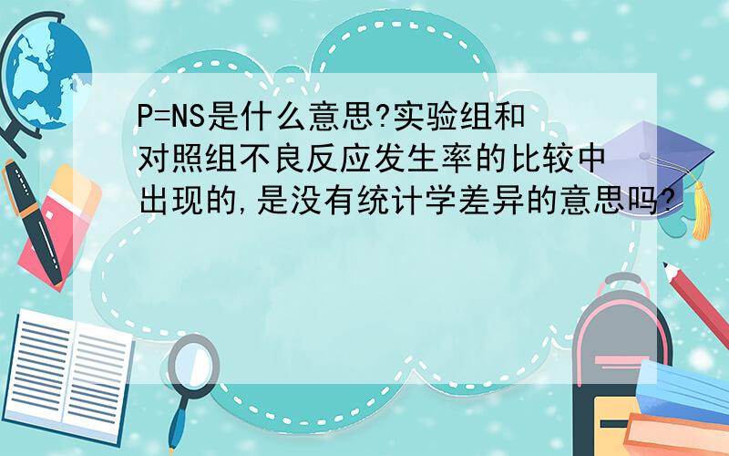 P=NS是什么意思?实验组和对照组不良反应发生率的比较中出现的,是没有统计学差异的意思吗?