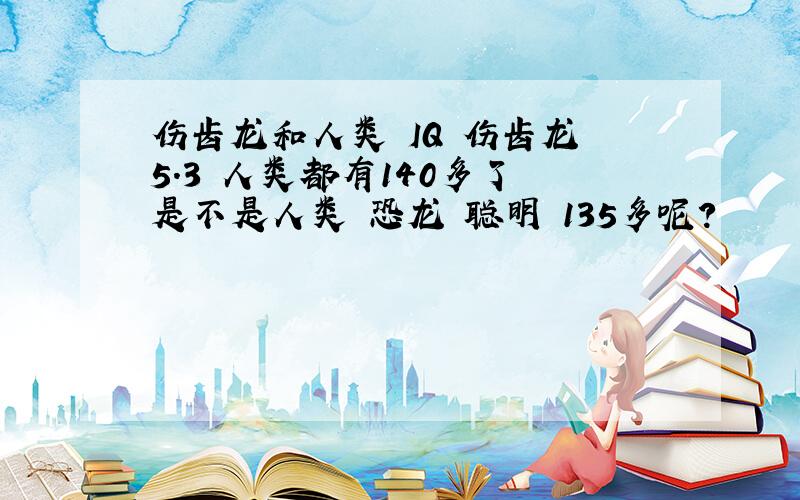 伤齿龙和人类 IQ 伤齿龙 5.3 人类都有140多了 是不是人类 恐龙 聪明 135多呢?