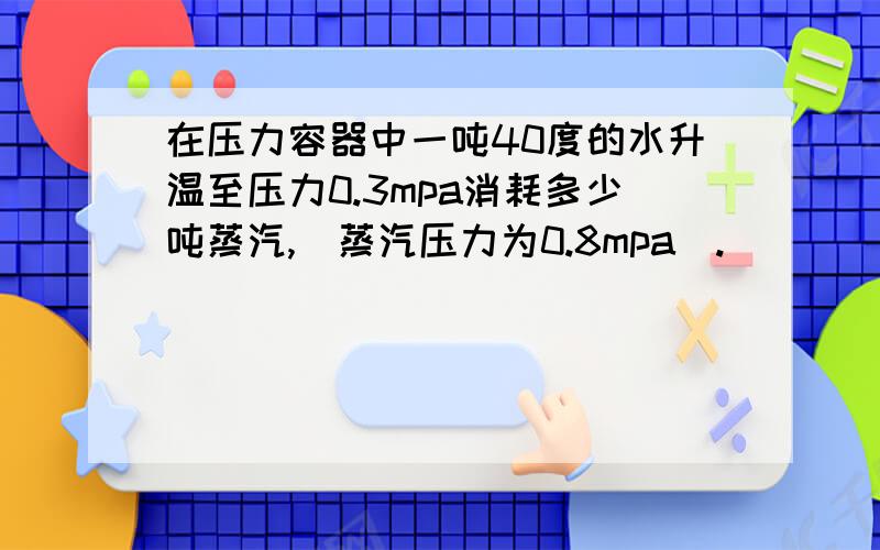 在压力容器中一吨40度的水升温至压力0.3mpa消耗多少吨蒸汽,（蒸汽压力为0.8mpa).