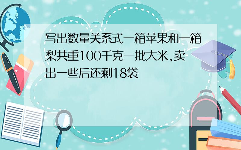 写出数量关系式一箱苹果和一箱梨共重100千克一批大米,卖出一些后还剩18袋