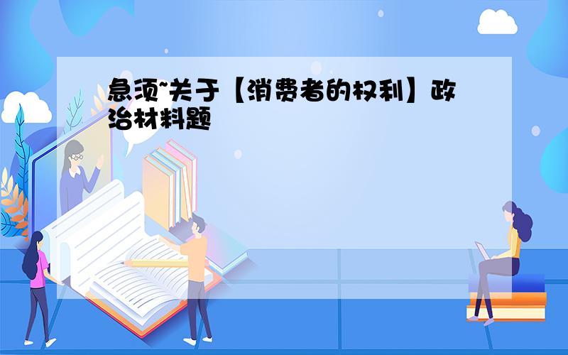 急须~关于【消费者的权利】政治材料题