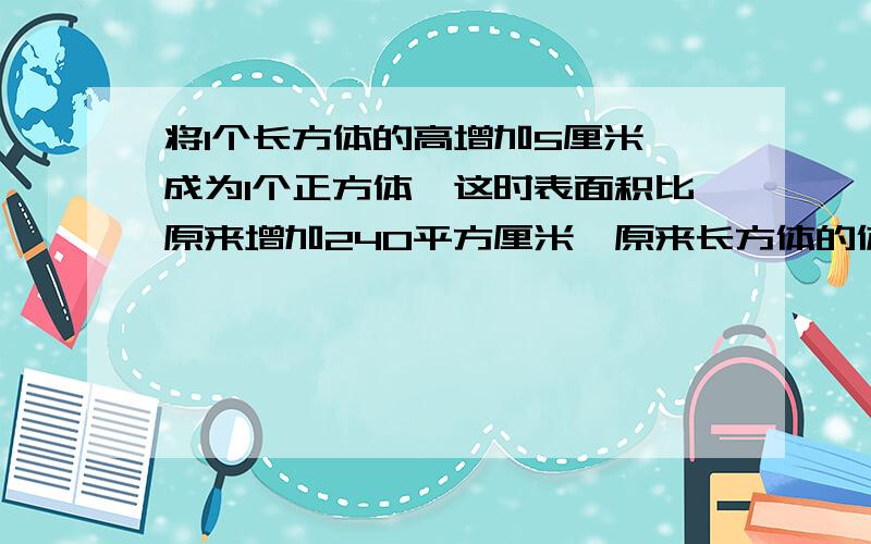 将1个长方体的高增加5厘米,成为1个正方体,这时表面积比原来增加240平方厘米,原来长方体的体积是几?