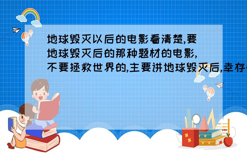 地球毁灭以后的电影看清楚,要地球毁灭后的那种题材的电影,不要拯救世界的,主要讲地球毁灭后,幸存的人怎么生存,重建 或者外