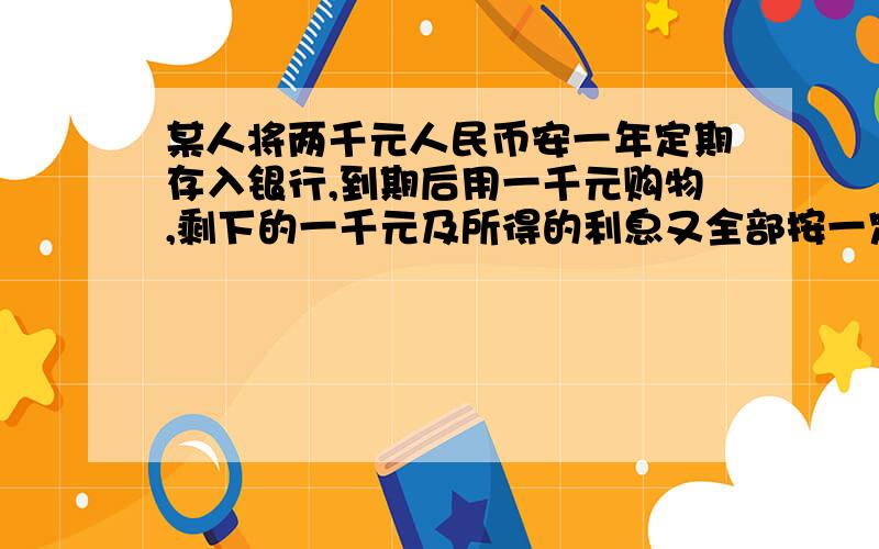 某人将两千元人民币安一年定期存入银行,到期后用一千元购物,剩下的一千元及所得的利息又全部按一定期存入银行,如果存款的利率