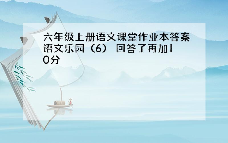 六年级上册语文课堂作业本答案语文乐园（6） 回答了再加10分