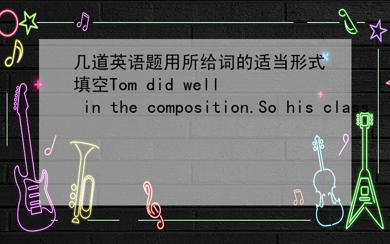 几道英语题用所给词的适当形式填空Tom did well in the composition.So his class