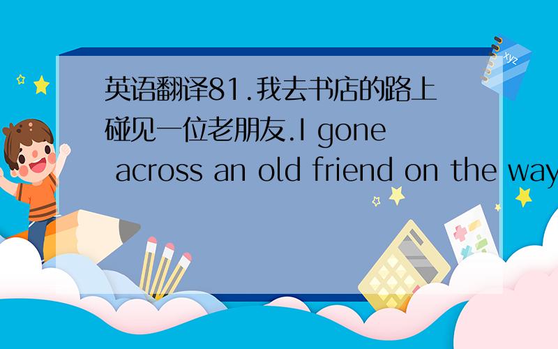 英语翻译81.我去书店的路上碰见一位老朋友.I gone across an old friend on the way