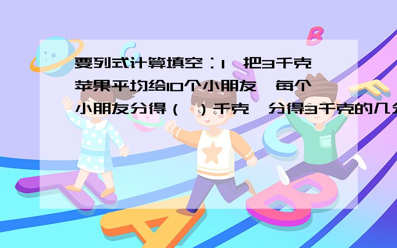 要列式计算填空：1、把3千克苹果平均给10个小朋友,每个小朋友分得（ ）千克,分得3千克的几分之几?2、1又4分之1里面