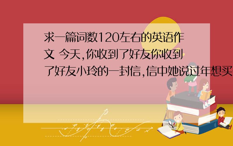 求一篇词数120左右的英语作文 今天,你收到了好友你收到了好友小玲的一封信,信中她说过年想买一部手