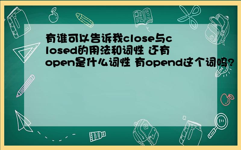 有谁可以告诉我close与closed的用法和词性 还有open是什么词性 有opend这个词吗?（最好举例说明）谢谢