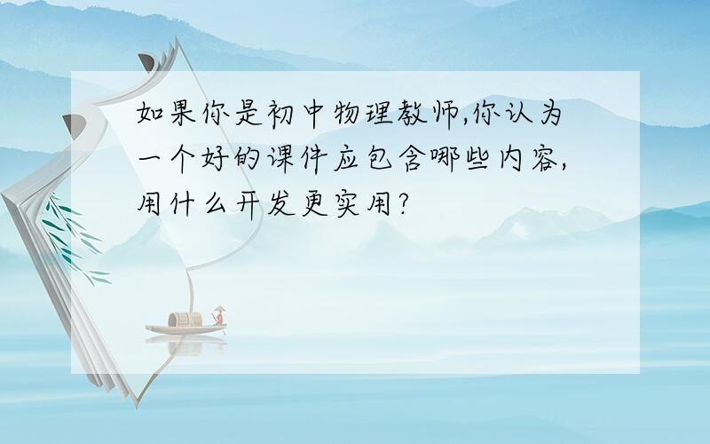 如果你是初中物理教师,你认为一个好的课件应包含哪些内容,用什么开发更实用?