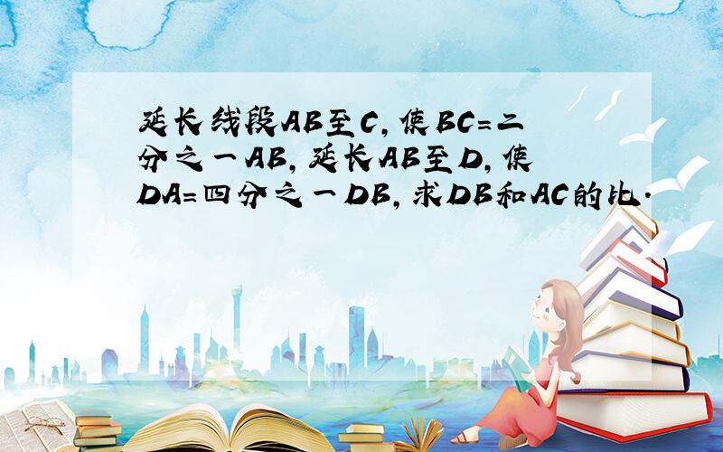 延长线段AB至C,使BC=二分之一AB,延长AB至D,使DA=四分之一DB,求DB和AC的比.