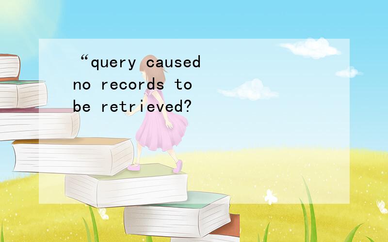 “query caused no records to be retrieved?