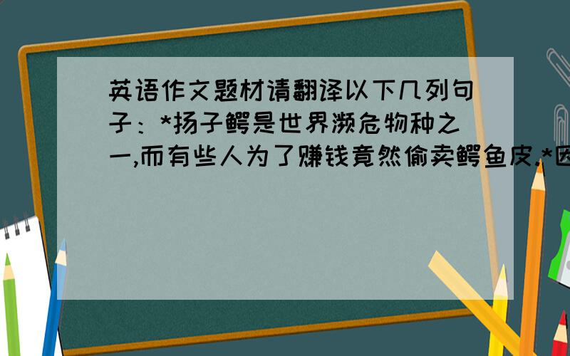 英语作文题材请翻译以下几列句子：*扬子鳄是世界濒危物种之一,而有些人为了赚钱竟然偷卖鳄鱼皮.*因此他们的数量在日益减少.