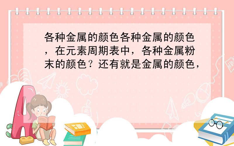 各种金属的颜色各种金属的颜色，在元素周期表中，各种金属粉末的颜色？还有就是金属的颜色，