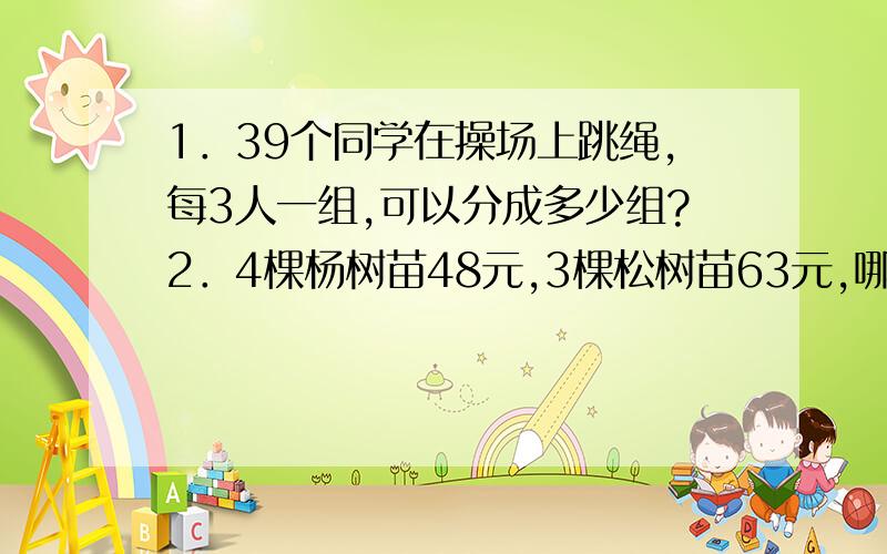 1．39个同学在操场上跳绳,每3人一组,可以分成多少组?2．4棵杨树苗48元,3棵松树苗63元,哪种树苗每棵