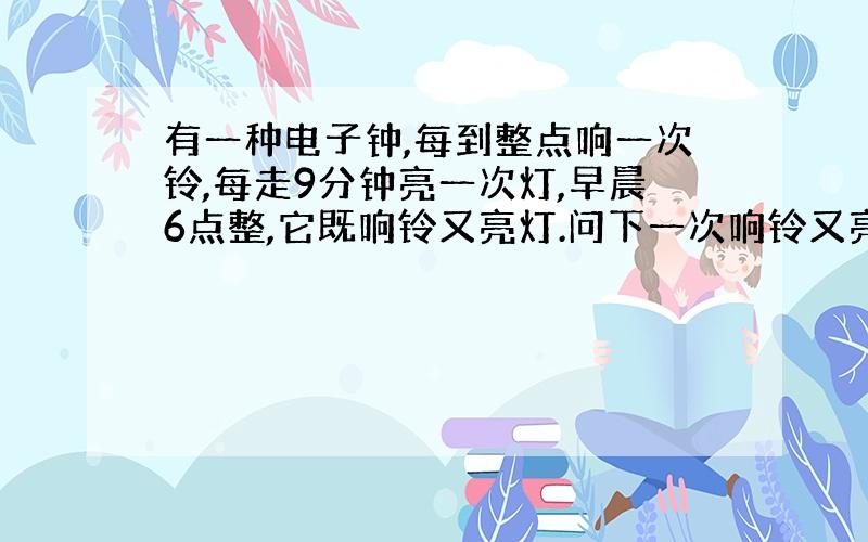 有一种电子钟,每到整点响一次铃,每走9分钟亮一次灯,早晨6点整,它既响铃又亮灯.问下一次响铃又亮灯是几点?