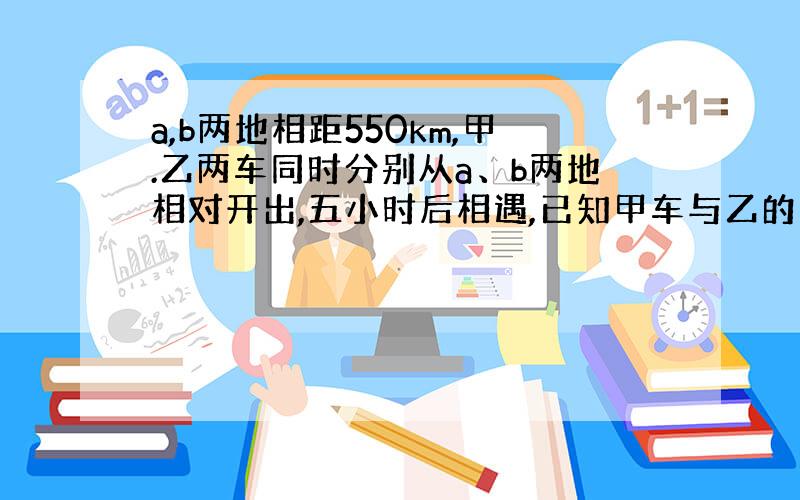 a,b两地相距550km,甲.乙两车同时分别从a、b两地相对开出,五小时后相遇,已知甲车与乙的速度比是4；7.