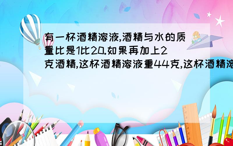 有一杯酒精溶液,酒精与水的质量比是1比20.如果再加上2克酒精,这杯酒精溶液重44克,这杯酒精溶液中原有酒精多少克?