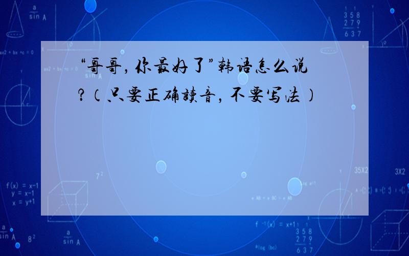 “哥哥，你最好了”韩语怎么说？（只要正确读音，不要写法）