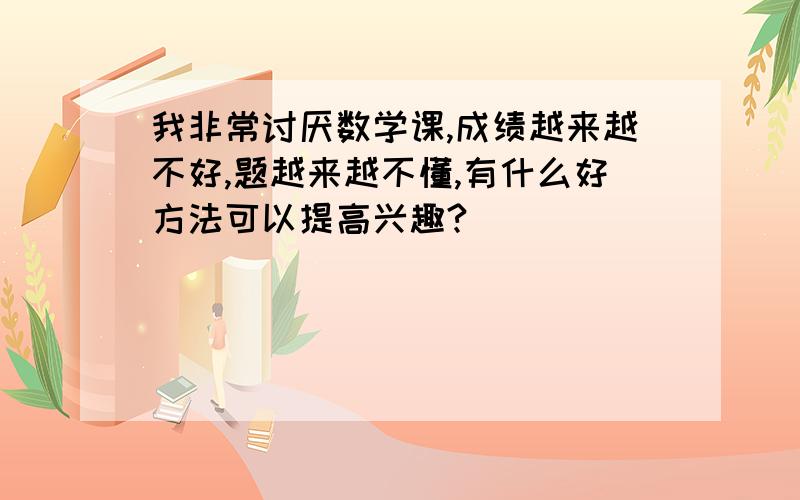 我非常讨厌数学课,成绩越来越不好,题越来越不懂,有什么好方法可以提高兴趣?