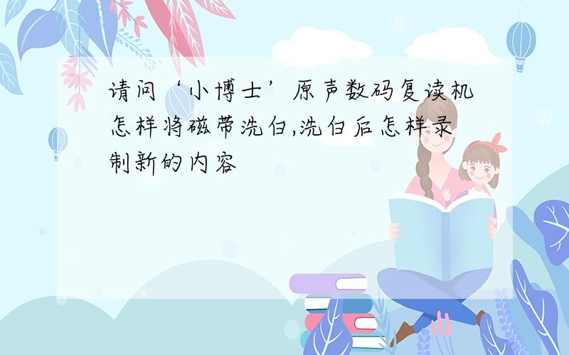 请问‘小博士’原声数码复读机怎样将磁带洗白,洗白后怎样录制新的内容