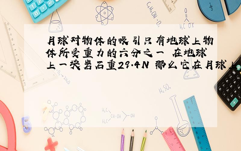 月球对物体的吸引只有地球上物体所受重力的六分之一 在地球上一块岩石重29.4N 那么它在月球上重多少质量呢