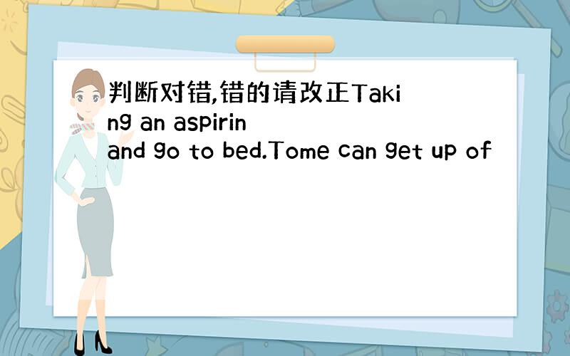 判断对错,错的请改正Taking an aspirin and go to bed.Tome can get up of