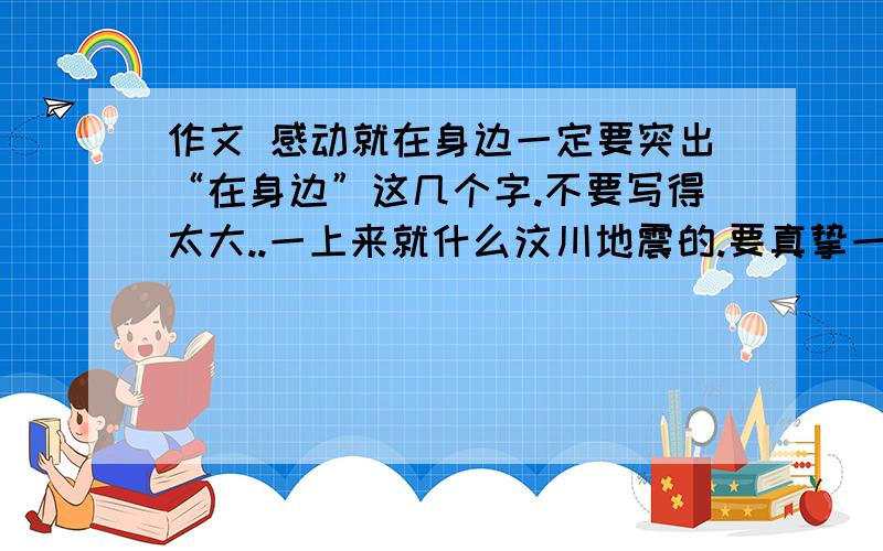 作文 感动就在身边一定要突出“在身边”这几个字.不要写得太大..一上来就什么汶川地震的.要真挚一点...谢