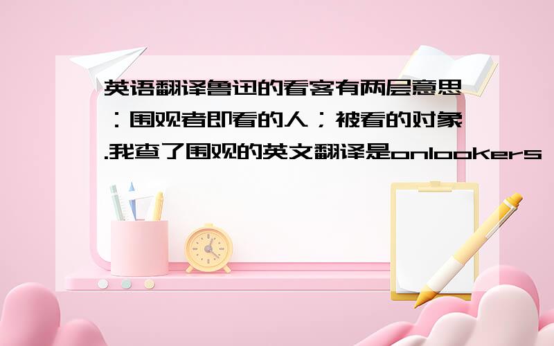 英语翻译鲁迅的看客有两层意思：围观者即看的人；被看的对象.我查了围观的英文翻译是onlookers,但它的意思和看客还是