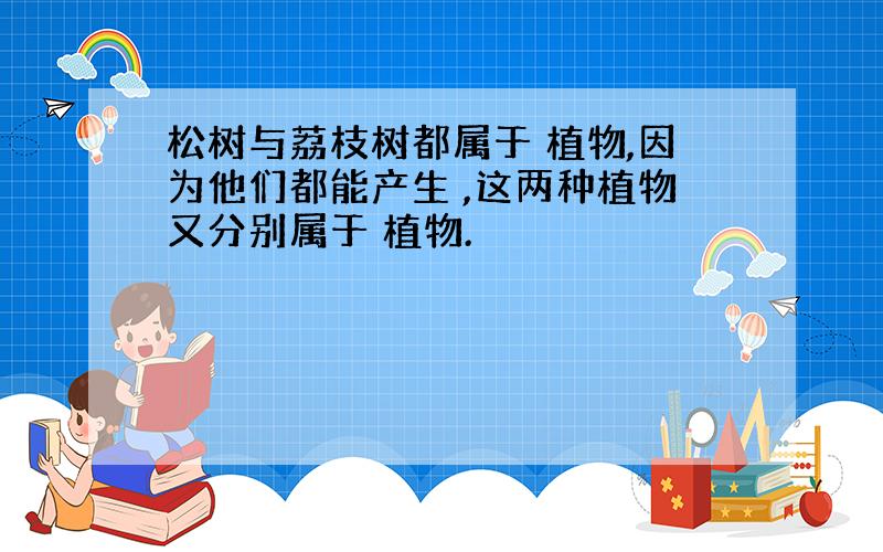 松树与荔枝树都属于 植物,因为他们都能产生 ,这两种植物又分别属于 植物.