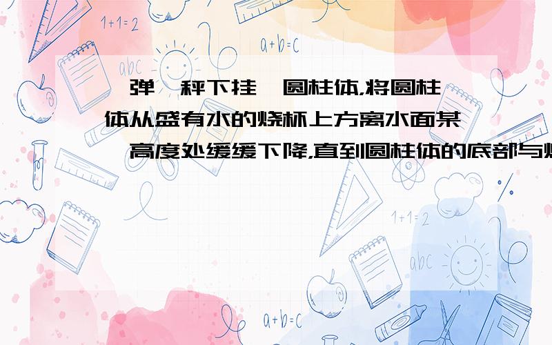 一弹簧秤下挂一圆柱体，将圆柱体从盛有水的烧杯上方离水面某一高度处缓缓下降，直到圆柱体的底部与烧杯底部接触为止（设烧杯底面