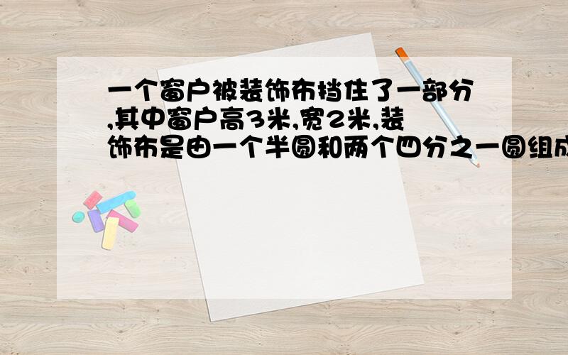 一个窗户被装饰布挡住了一部分,其中窗户高3米,宽2米,装饰布是由一个半圆和两个四分之一圆组成,圆的直径都是宽的一般,那么