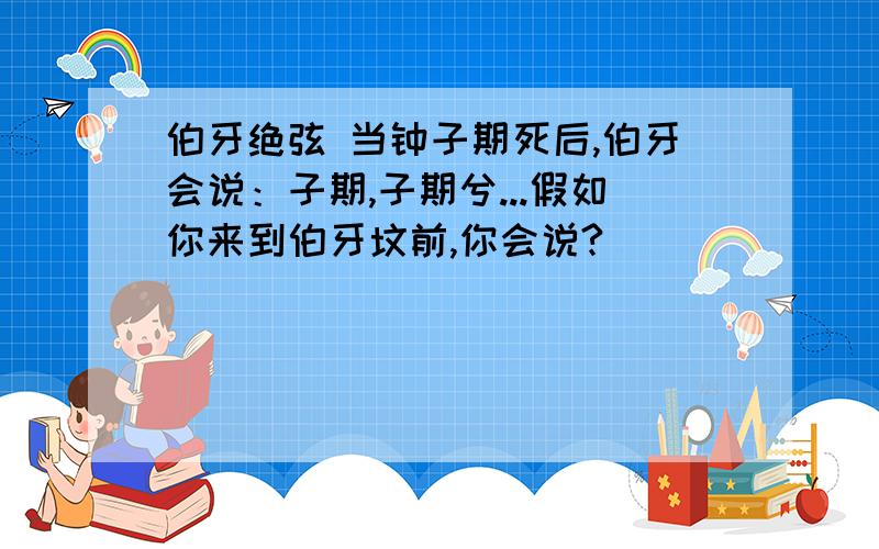 伯牙绝弦 当钟子期死后,伯牙会说：子期,子期兮...假如你来到伯牙坟前,你会说?