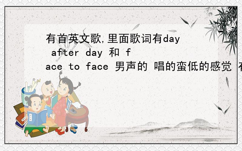 有首英文歌,里面歌词有day after day 和 face to face 男声的 唱的蛮低的感觉 有人知道名字吗?