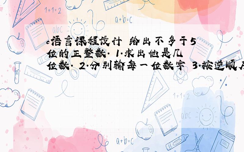 c语言课程设计 给出不多于5位的正整数. 1.求出他是几位数. 2.分别输每一位数字 3.按逆顺序输出各位数字,例如原数