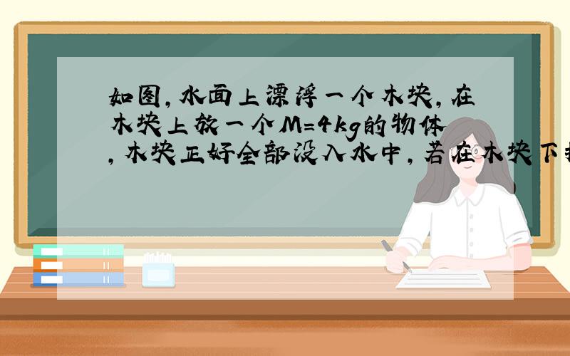 如图，水面上漂浮一个木块，在木块上放一个M=4kg的物体，木块正好全部没入水中，若在木块下挂一个密度为5×103kg/m