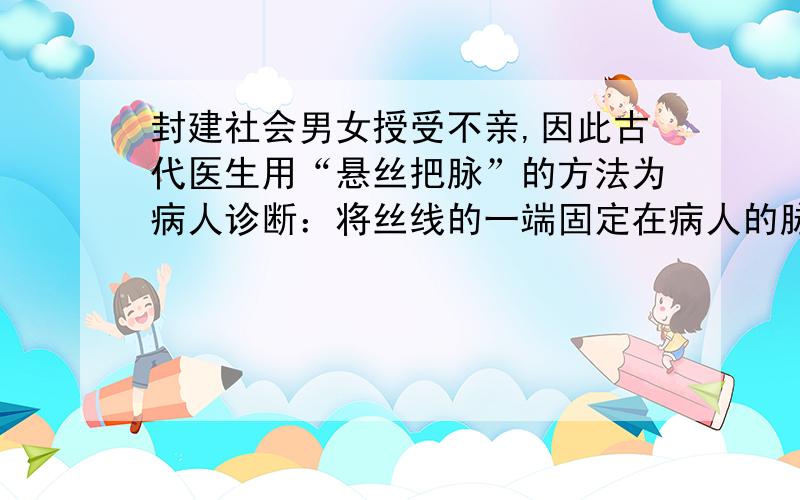 封建社会男女授受不亲,因此古代医生用“悬丝把脉”的方法为病人诊断：将丝线的一端固定在病人的脉搏处,并将丝线拉直,医生手执