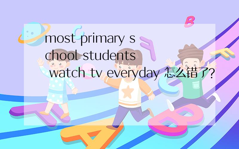 most primary school students watch tv everyday 怎么错了?