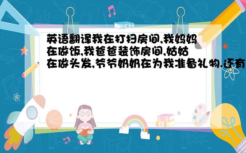 英语翻译我在打扫房间,我妈妈在做饭,我爸爸装饰房间,姑姑在做头发,爷爷奶奶在为我准备礼物.还有许多人在购物,有一些女孩在