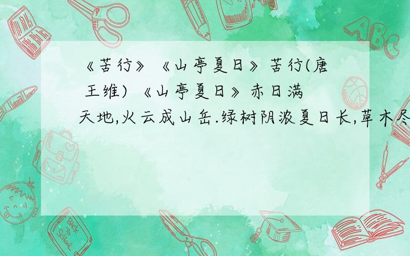 《苦行》《山亭夏日》苦行(唐 王维) 《山亭夏日》赤日满天地,火云成山岳.绿树阴浓夏日长,草木尽焦卷,川泽皆竭涸.楼台倒