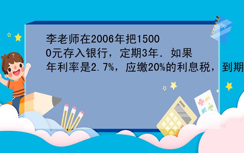 李老师在2006年把15000元存入银行，定期3年．如果年利率是2.7%，应缴20%的利息税，到期后他得本金和税后利息共