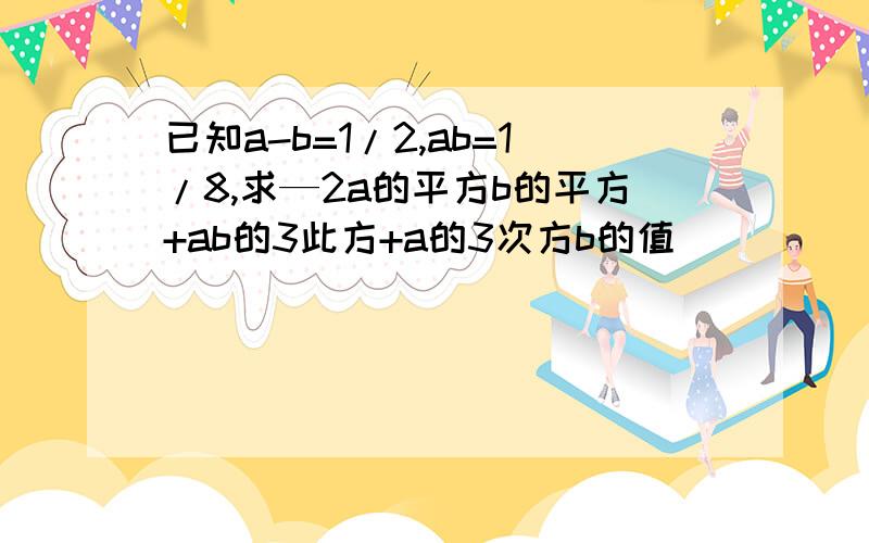 已知a-b=1/2,ab=1/8,求—2a的平方b的平方+ab的3此方+a的3次方b的值