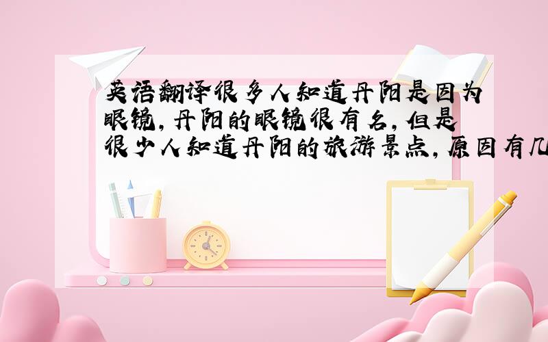 英语翻译很多人知道丹阳是因为眼镜,丹阳的眼镜很有名,但是很少人知道丹阳的旅游景点,原因有几个,丹阳的旅游资源不多,开发也