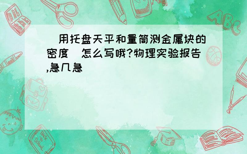 （用托盘天平和量筒测金属块的密度）怎么写哦?物理实验报告,急几急