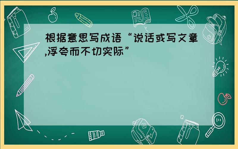 根据意思写成语“说话或写文章,浮夸而不切实际”