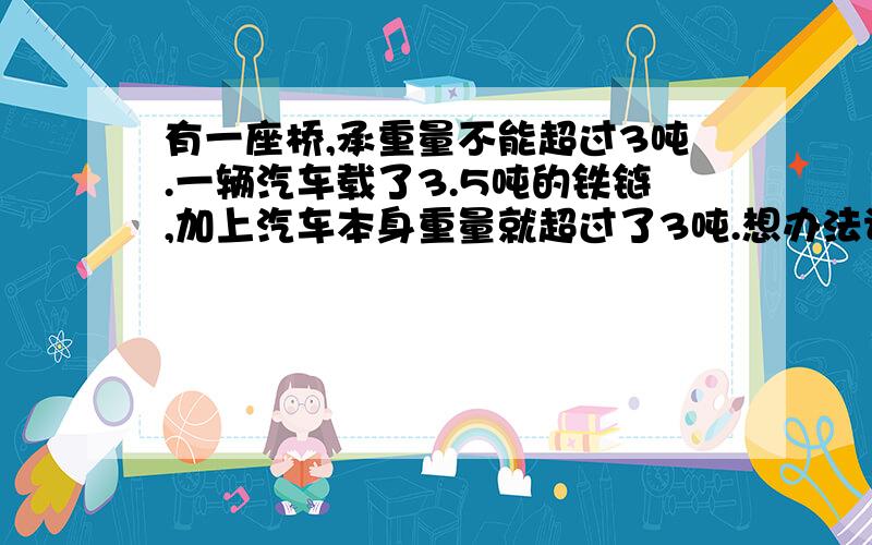 有一座桥,承重量不能超过3吨.一辆汽车载了3.5吨的铁链,加上汽车本身重量就超过了3吨.想办法让这辆汽车过桥