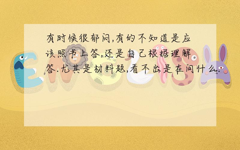 有时候很郁闷,有的不知道是应该照书上答,还是自己根据理解答.尤其是材料题,看不出是在问什么.